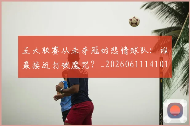 五大联赛从未夺冠的悲情球队：谁最接近打破魔咒？_20260611141011