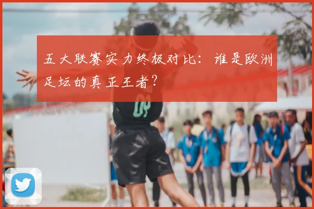 五大联赛实力终极对比:谁是欧洲足坛的真正王者?