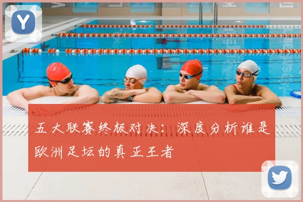 五大联赛终极对决:深度分析谁是欧洲足坛的真正王者